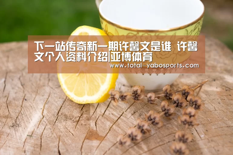 下一站传奇新一期许馨文是谁 许馨文个人资料介绍|亚博体育(图1) 亚博体育